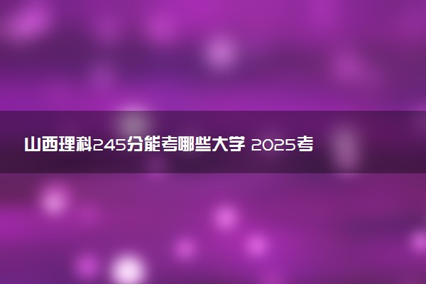 山西理科245分能考哪些大学 2025考生稳上的大学名单