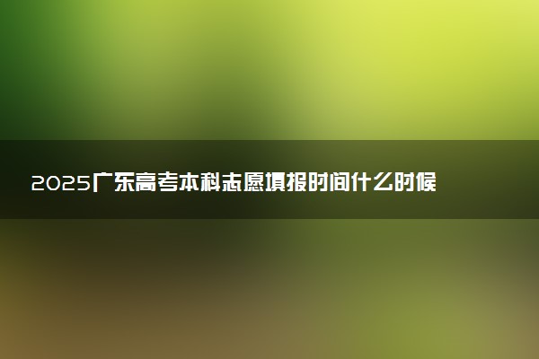 2025广东高考本科志愿填报时间什么时候 具体填报和截止时间