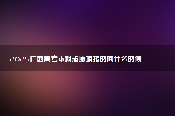 2025广西高考本科志愿填报时间什么时候 具体填报和截止时间
