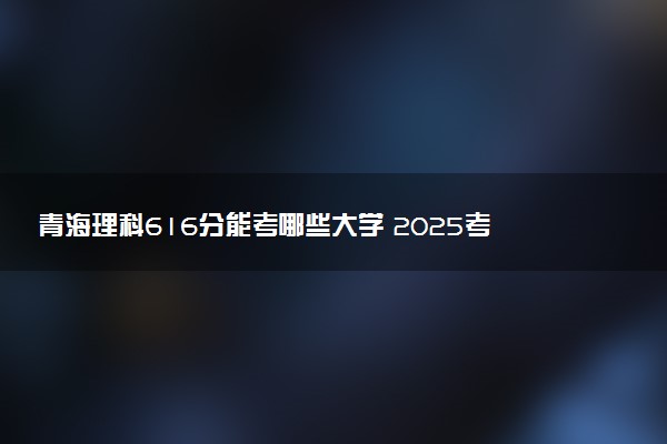 青海理科616分能考哪些大学 2025考生稳上的大学名单