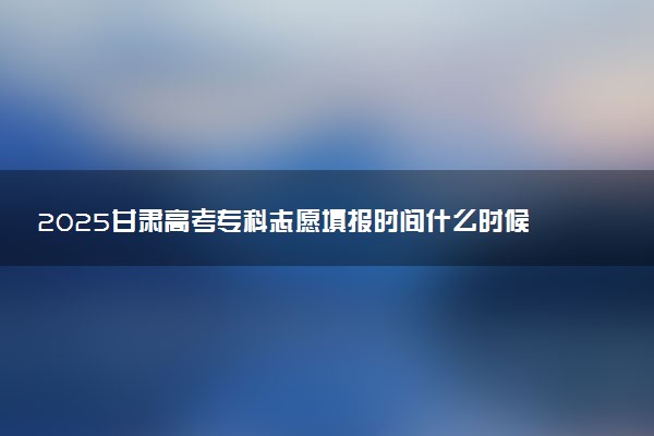 2025甘肃高考专科志愿填报时间什么时候 具体填报和截止时间