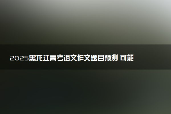 2025黑龙江高考语文作文题目预测 可能会出什么话题