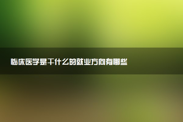 临床医学是干什么的就业方向有哪些