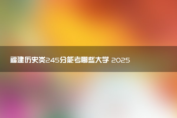 福建历史类245分能考哪些大学 2025考生稳上的大学名单
