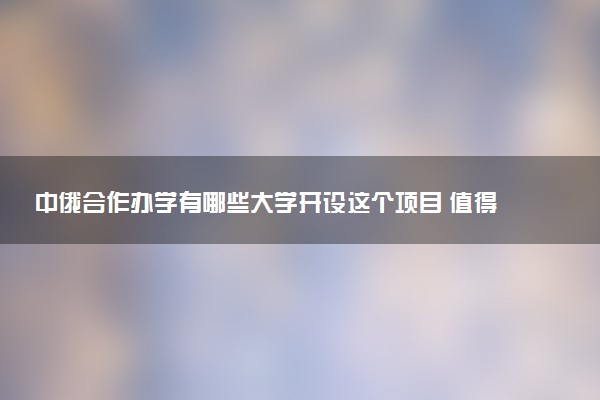 中俄合作办学有哪些大学开设这个项目 值得报考吗