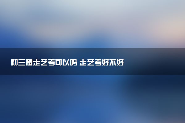 初三想走艺考可以吗 走艺考好不好