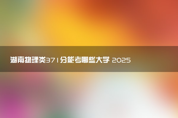 湖南物理类371分能考哪些大学 2025考生稳上的大学名单