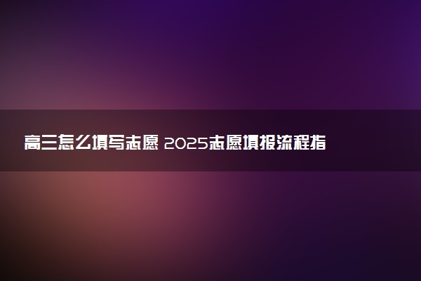 高三怎么填写志愿 2025志愿填报流程指南