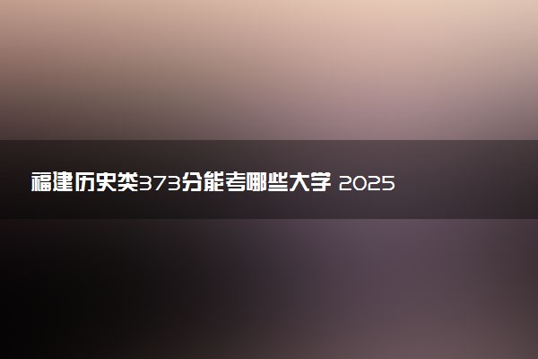福建历史类373分能考哪些大学 2025考生稳上的大学名单