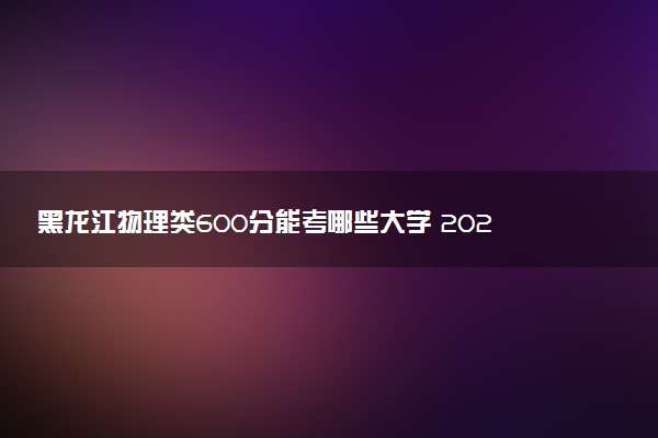 黑龙江物理类600分能考哪些大学 2025考生稳上的大学名单