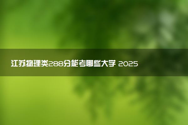 江苏物理类288分能考哪些大学 2025考生稳上的大学名单