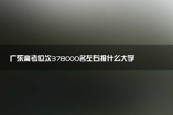 广东高考位次378000名左右报什么大学好（2025年参考）