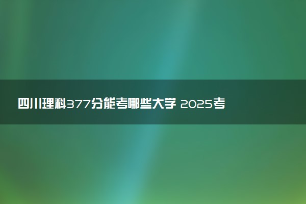 四川理科377分能考哪些大学 2025考生稳上的大学名单