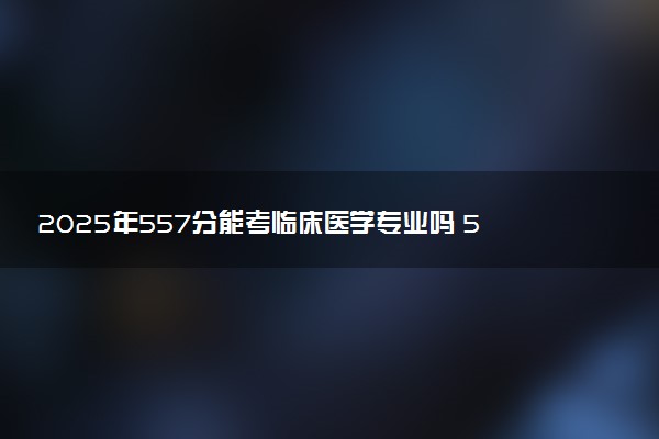2025年557分能考临床医学专业吗 557分临床医学专业大学推荐