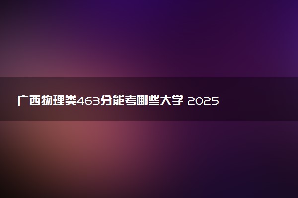 广西物理类463分能考哪些大学 2025考生稳上的大学名单