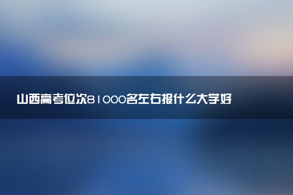 山西高考位次81000名左右报什么大学好（2025年参考）