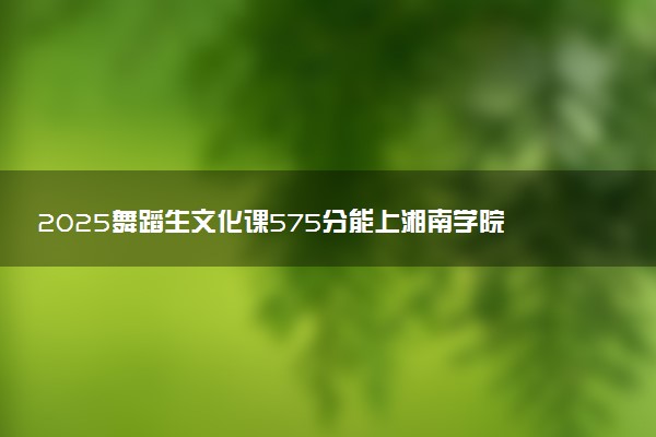 2025舞蹈生文化课575分能上湘南学院吗