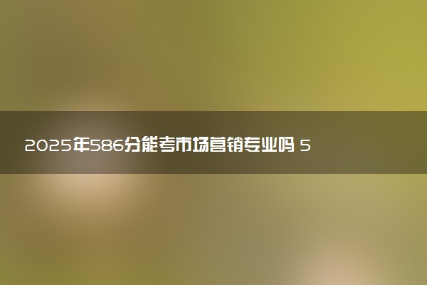 2025年586分能考市场营销专业吗 586分市场营销专业大学推荐