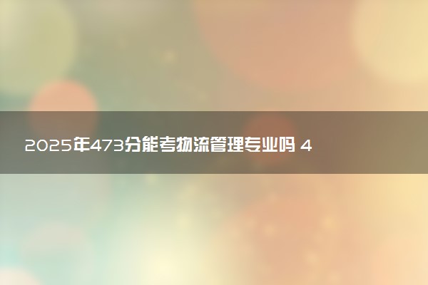 2025年473分能考物流管理专业吗 473分物流管理专业大学推荐