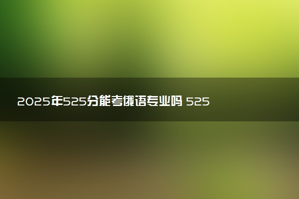 2025年525分能考俄语专业吗 525分俄语专业大学推荐