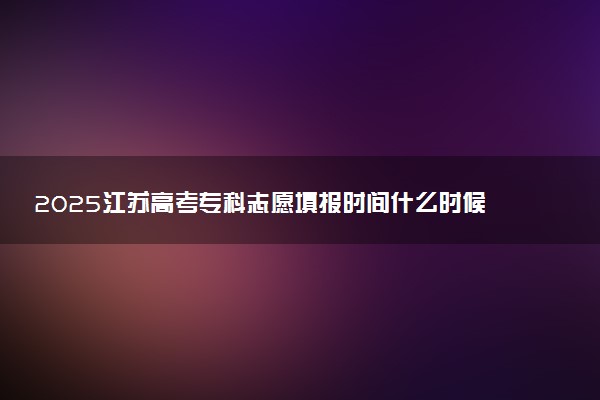 2025江苏高考专科志愿填报时间什么时候 具体填报和截止时间