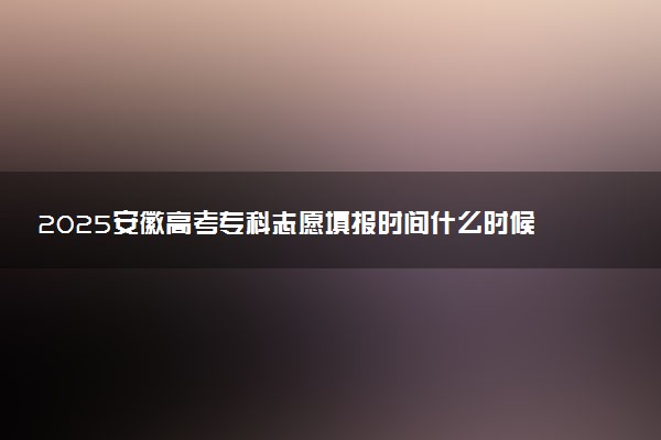 2025安徽高考专科志愿填报时间什么时候 具体填报和截止时间