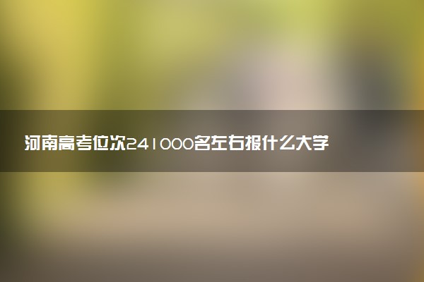河南高考位次241000名左右报什么大学好（2025年参考）