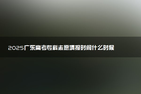2025广东高考专科志愿填报时间什么时候 具体填报和截止时间