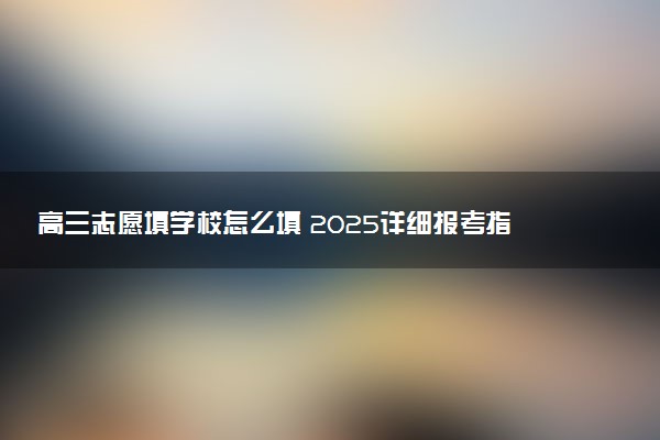 高三志愿填学校怎么填 2025详细报考指南