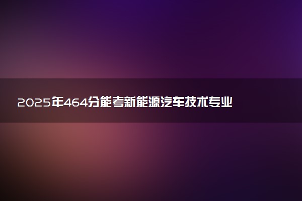 2025年464分能考新能源汽车技术专业吗 464分新能源汽车技术专业大学推荐