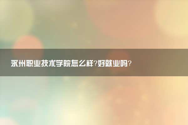 永州职业技术学院怎么样？好就业吗？