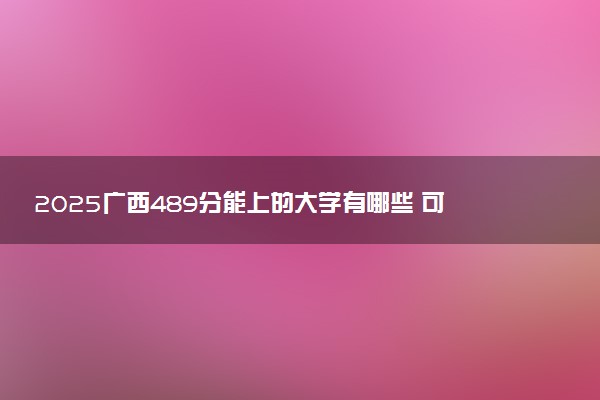 2025广西489分能上的大学有哪些 可以报考院校名单