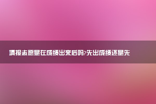 填报志愿是在成绩出来后吗?先出成绩还是先填志愿