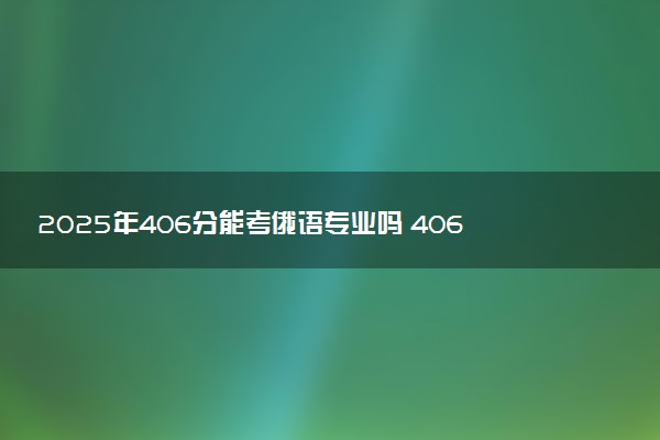 2025年406分能考俄语专业吗 406分俄语专业大学推荐