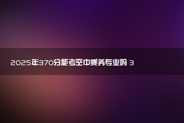 2025年370分能考空中乘务专业吗 370分空中乘务专业大学推荐