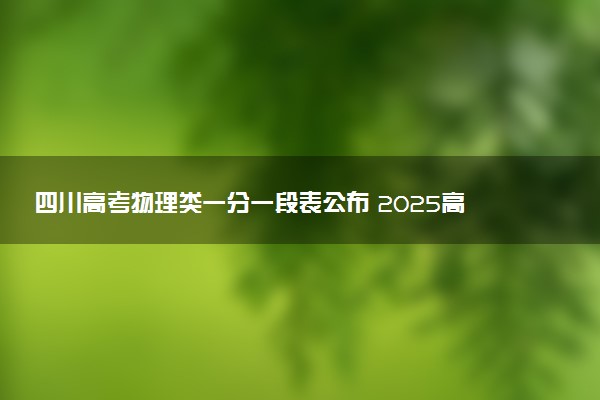 四川高考物理类一分一段表公布 2025高考成绩位次排名查询