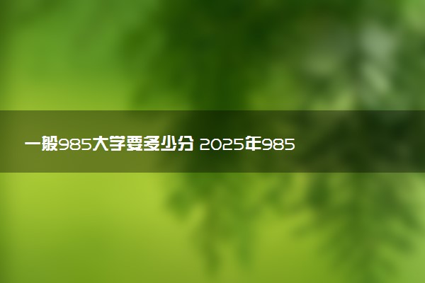 一般985大学要多少分 2025年985院校最低分数线