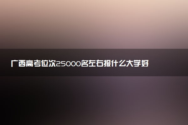 广西高考位次25000名左右报什么大学好（2025年参考）