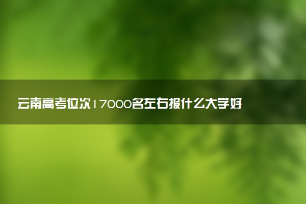 云南高考位次17000名左右报什么大学好（2025年参考）