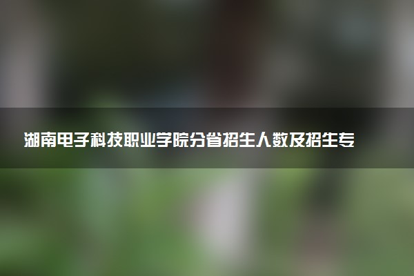 湖南电子科技职业学院分省招生人数及招生专业2025年招生计划参考