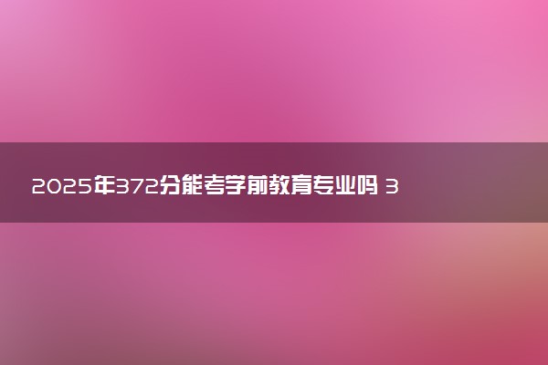 2025年372分能考学前教育专业吗 372分学前教育专业大学推荐