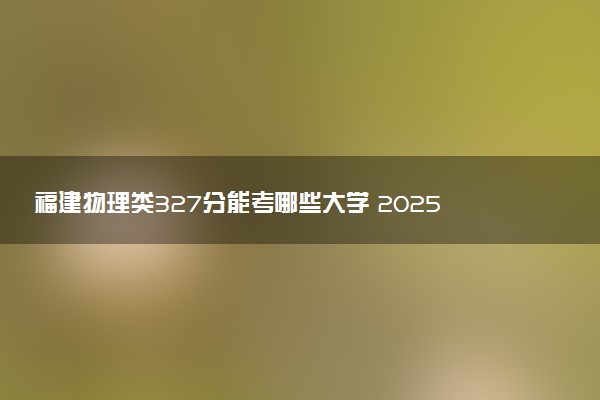 福建物理类327分能考哪些大学 2025考生稳上的大学名单