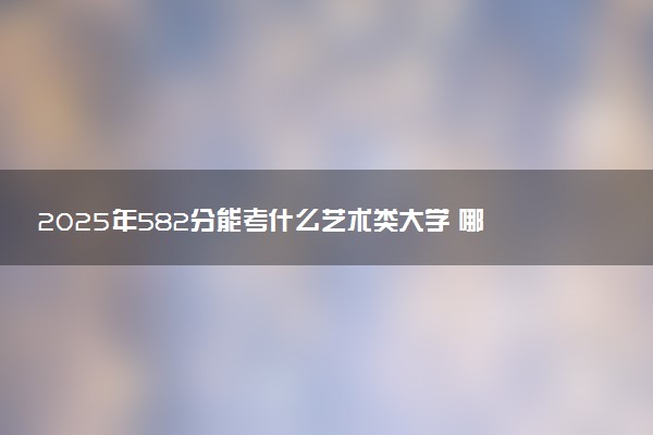 2025年582分能考什么艺术类大学 哪些大学值得报