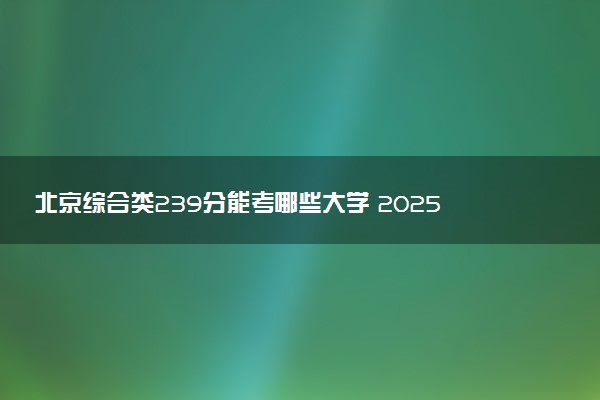北京综合类239分能考哪些大学 2025考生稳上的大学名单