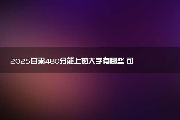2025甘肃480分能上的大学有哪些 可以报考院校名单