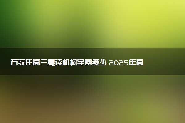 石家庄高三复读机构学费多少 2025年高考复读收费标准
