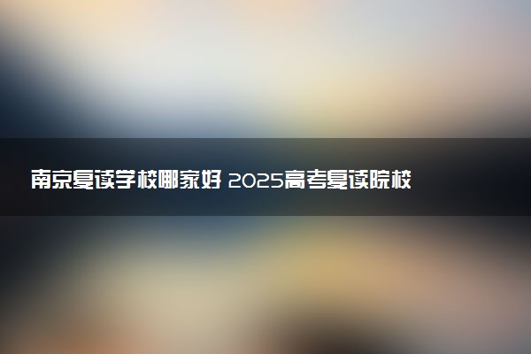 南京复读学校哪家好 2025高考复读院校排名