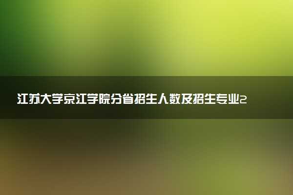 江苏大学京江学院分省招生人数及招生专业2025年招生计划参考