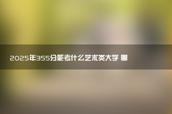 2025年355分能考什么艺术类大学 哪些大学值得报