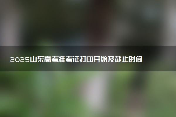 2025山东高考准考证打印开始及截止时间 什么时候结束